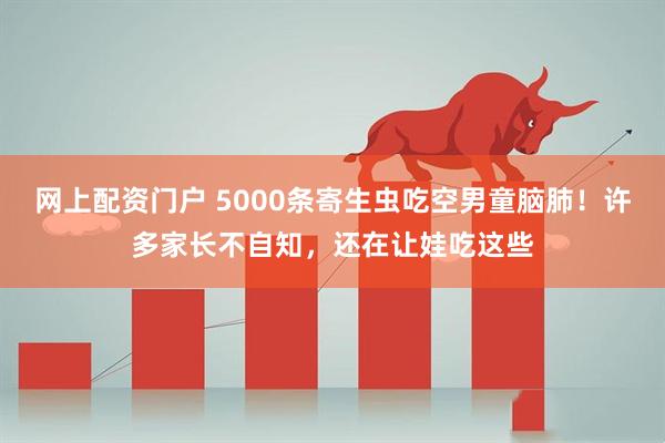 网上配资门户 5000条寄生虫吃空男童脑肺！许多家长不自知，还在让娃吃这些