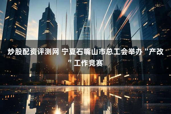 炒股配资评测网 宁夏石嘴山市总工会举办“产改”工作竞赛