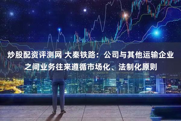 炒股配资评测网 大秦铁路：公司与其他运输企业之间业务往来遵循市场化、法制化原则
