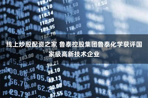线上炒股配资之家 鲁泰控股集团鲁泰化学获评国家级高新技术企业